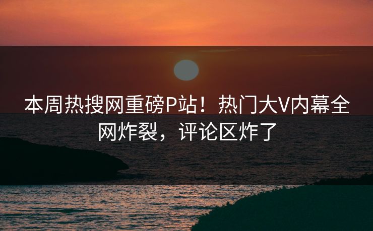 本周热搜网重磅P站！热门大V内幕全网炸裂，评论区炸了