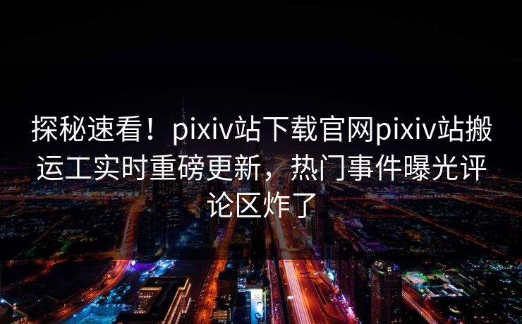 探秘速看！pixiv站下载官网pixiv站搬运工实时重磅更新，热门事件曝光评论区炸了