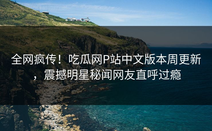 全网疯传！吃瓜网P站中文版本周更新，震撼明星秘闻网友直呼过瘾