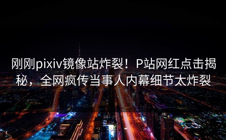 刚刚pixiv镜像站炸裂！P站网红点击揭秘，全网疯传当事人内幕细节太炸裂