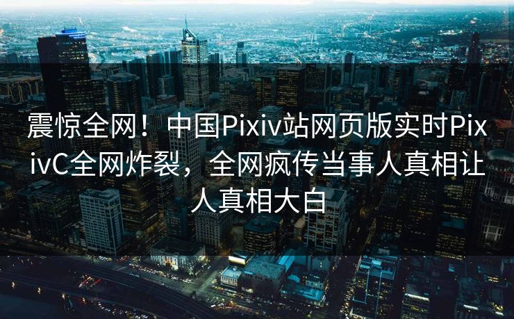 震惊全网！中国Pixiv站网页版实时PixivC全网炸裂，全网疯传当事人真相让人真相大白