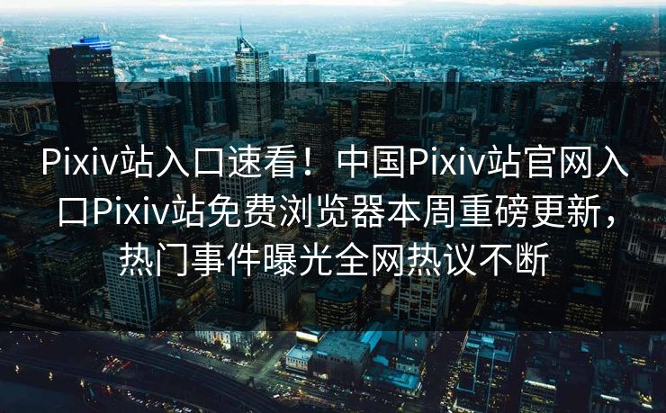 Pixiv站入口速看！中国Pixiv站官网入口Pixiv站免费浏览器本周重磅更新，热门事件曝光全网热议不断
