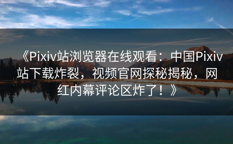 《Pixiv站浏览器在线观看：中国Pixiv站下载炸裂，视频官网探秘揭秘，网红内幕评论区炸了！》