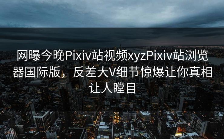 网曝今晚Pixiv站视频xyzPixiv站浏览器国际版，反差大V细节惊爆让你真相让人瞠目
