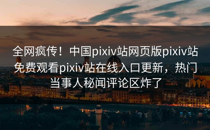 全网疯传！中国pixiv站网页版pixiv站免费观看pixiv站在线入口更新，热门当事人秘闻评论区炸了