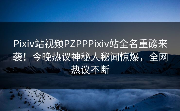 Pixiv站视频PZPPPixiv站全名重磅来袭！今晚热议神秘人秘闻惊爆，全网热议不断