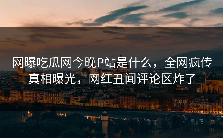 网曝吃瓜网今晚P站是什么，全网疯传真相曝光，网红丑闻评论区炸了