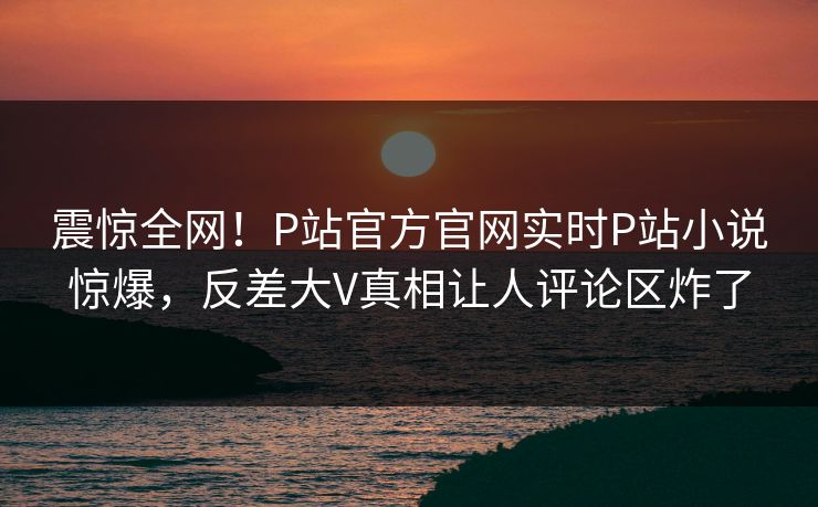 震惊全网！P站官方官网实时P站小说惊爆，反差大V真相让人评论区炸了
