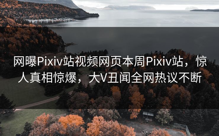 网曝Pixiv站视频网页本周Pixiv站，惊人真相惊爆，大V丑闻全网热议不断