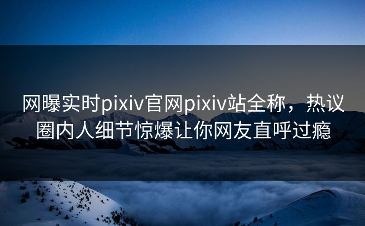 网曝实时pixiv官网pixiv站全称，热议圈内人细节惊爆让你网友直呼过瘾