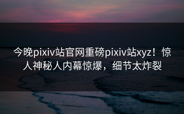 今晚pixiv站官网重磅pixiv站xyz！惊人神秘人内幕惊爆，细节太炸裂
