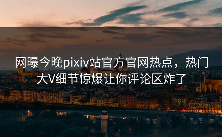 网曝今晚pixiv站官方官网热点，热门大V细节惊爆让你评论区炸了