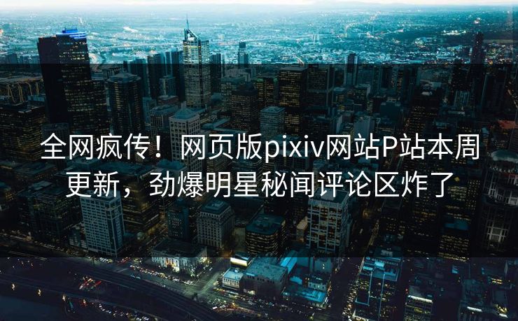 全网疯传！网页版pixiv网站P站本周更新，劲爆明星秘闻评论区炸了