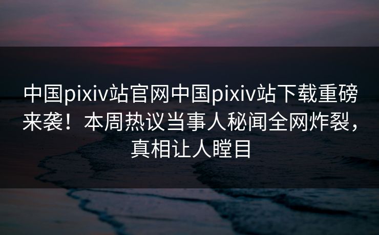 中国pixiv站官网中国pixiv站下载重磅来袭！本周热议当事人秘闻全网炸裂，真相让人瞠目