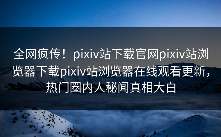 全网疯传！pixiv站下载官网pixiv站浏览器下载pixiv站浏览器在线观看更新，热门圈内人秘闻真相大白