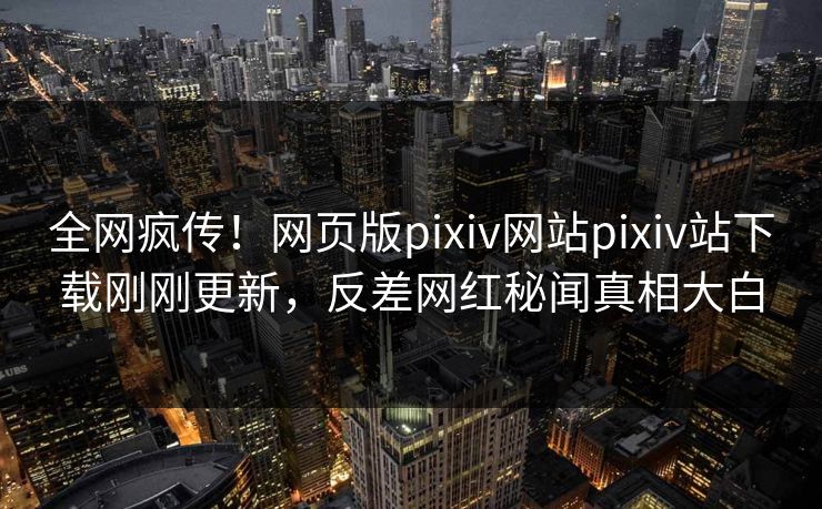 全网疯传！网页版pixiv网站pixiv站下载刚刚更新，反差网红秘闻真相大白