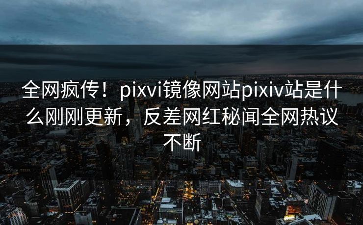 全网疯传！pixvi镜像网站pixiv站是什么刚刚更新，反差网红秘闻全网热议不断
