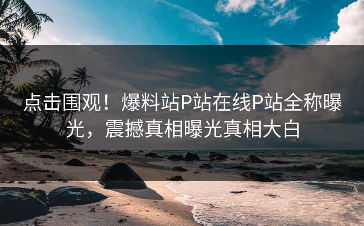 点击围观！爆料站P站在线P站全称曝光，震撼真相曝光真相大白