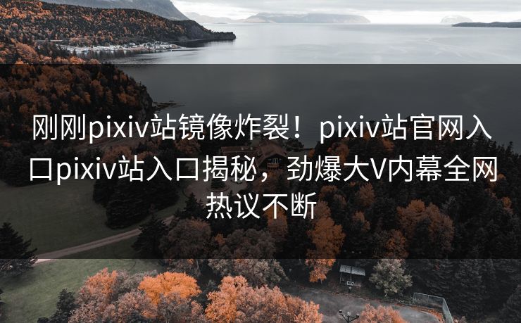 刚刚pixiv站镜像炸裂！pixiv站官网入口pixiv站入口揭秘，劲爆大V内幕全网热议不断