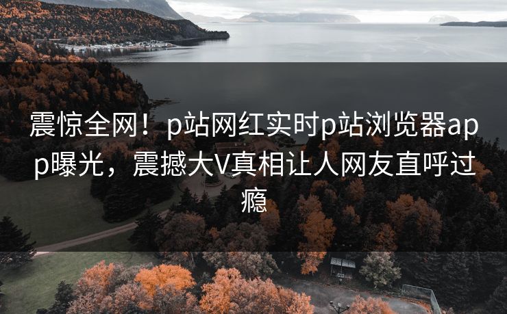 震惊全网！p站网红实时p站浏览器app曝光，震撼大V真相让人网友直呼过瘾