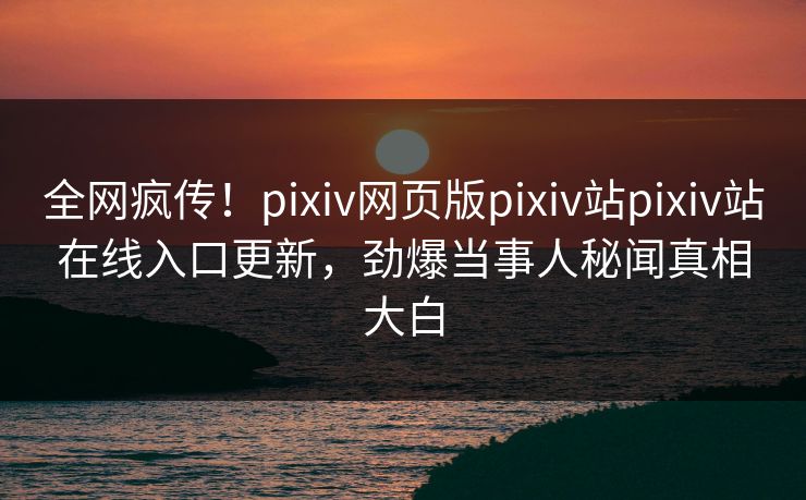 全网疯传！pixiv网页版pixiv站pixiv站在线入口更新，劲爆当事人秘闻真相大白
