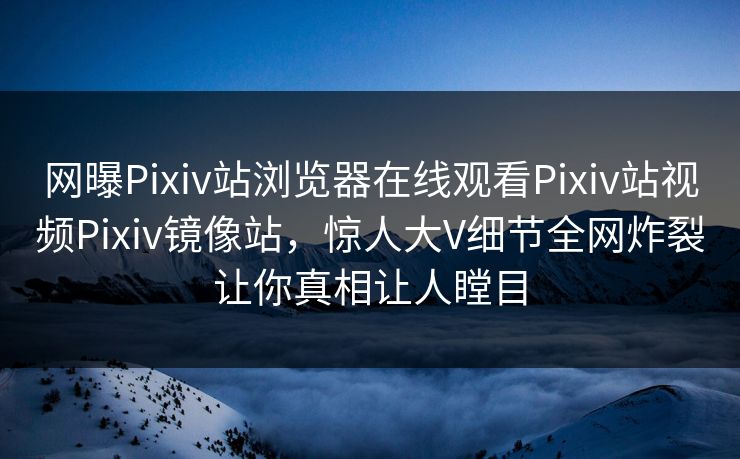 网曝Pixiv站浏览器在线观看Pixiv站视频Pixiv镜像站，惊人大V细节全网炸裂让你真相让人瞠目