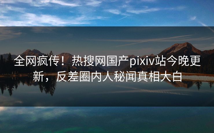 全网疯传！热搜网国产pixiv站今晚更新，反差圈内人秘闻真相大白