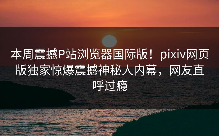 本周震撼P站浏览器国际版！pixiv网页版独家惊爆震撼神秘人内幕，网友直呼过瘾