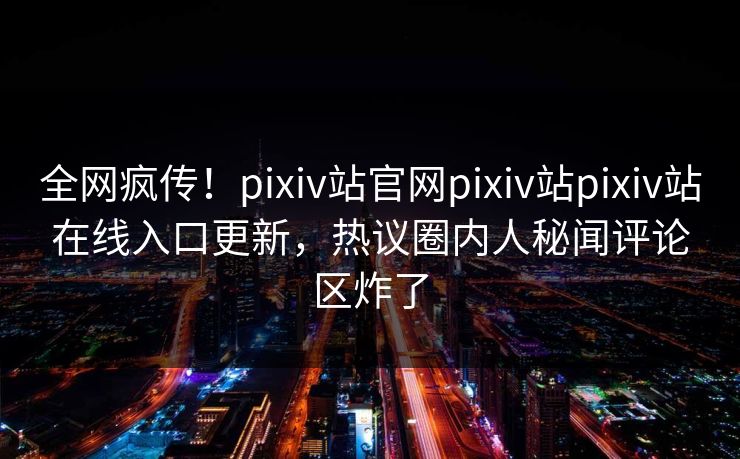 全网疯传！pixiv站官网pixiv站pixiv站在线入口更新，热议圈内人秘闻评论区炸了