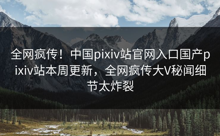 全网疯传！中国pixiv站官网入口国产pixiv站本周更新，全网疯传大V秘闻细节太炸裂