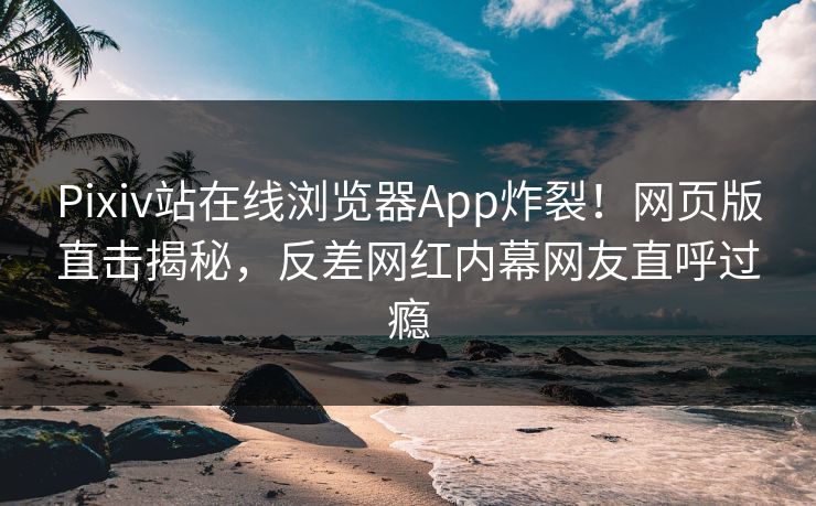 Pixiv站在线浏览器App炸裂！网页版直击揭秘，反差网红内幕网友直呼过瘾