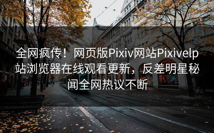 全网疯传！网页版Pixiv网站Pixivelp站浏览器在线观看更新，反差明星秘闻全网热议不断