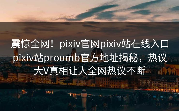 震惊全网！pixiv官网pixiv站在线入口pixiv站proumb官方地址揭秘，热议大V真相让人全网热议不断