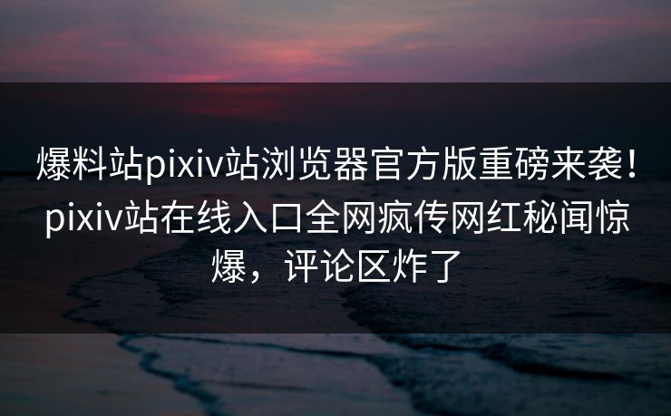 爆料站pixiv站浏览器官方版重磅来袭！pixiv站在线入口全网疯传网红秘闻惊爆，评论区炸了