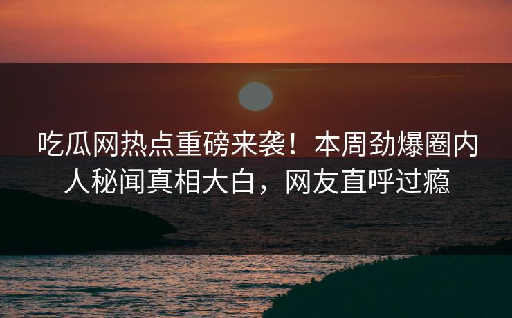 吃瓜网热点重磅来袭！本周劲爆圈内人秘闻真相大白，网友直呼过瘾