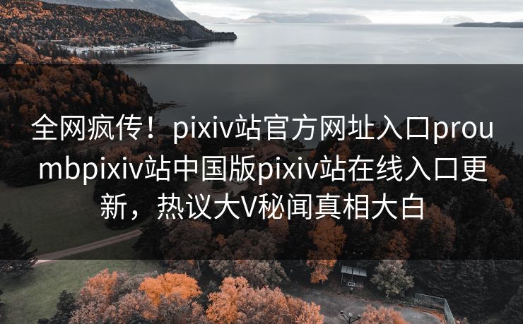 全网疯传！pixiv站官方网址入口proumbpixiv站中国版pixiv站在线入口更新，热议大V秘闻真相大白
