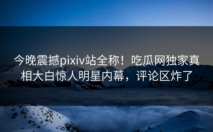 今晚震撼pixiv站全称！吃瓜网独家真相大白惊人明星内幕，评论区炸了