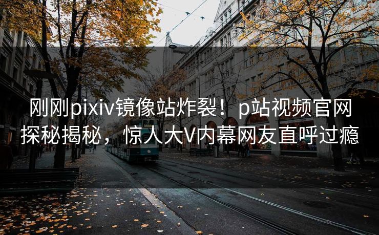 刚刚pixiv镜像站炸裂！p站视频官网探秘揭秘，惊人大V内幕网友直呼过瘾