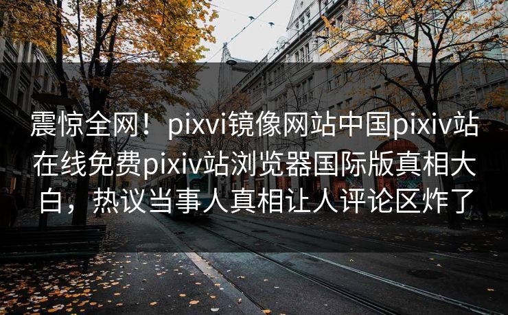 震惊全网！pixvi镜像网站中国pixiv站在线免费pixiv站浏览器国际版真相大白，热议当事人真相让人评论区炸了