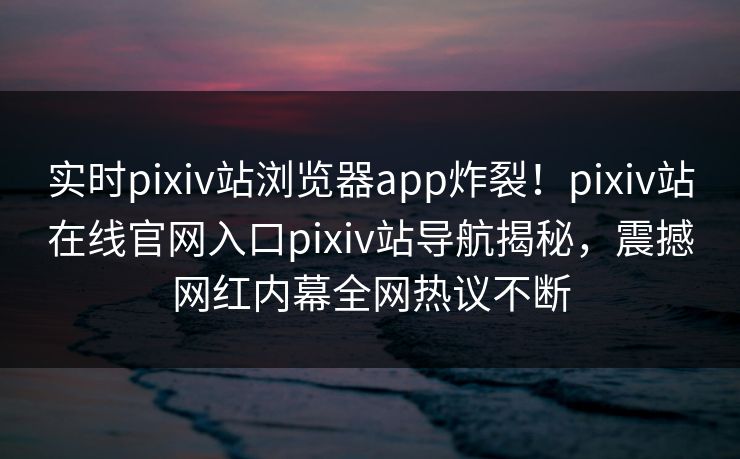 实时pixiv站浏览器app炸裂！pixiv站在线官网入口pixiv站导航揭秘，震撼网红内幕全网热议不断