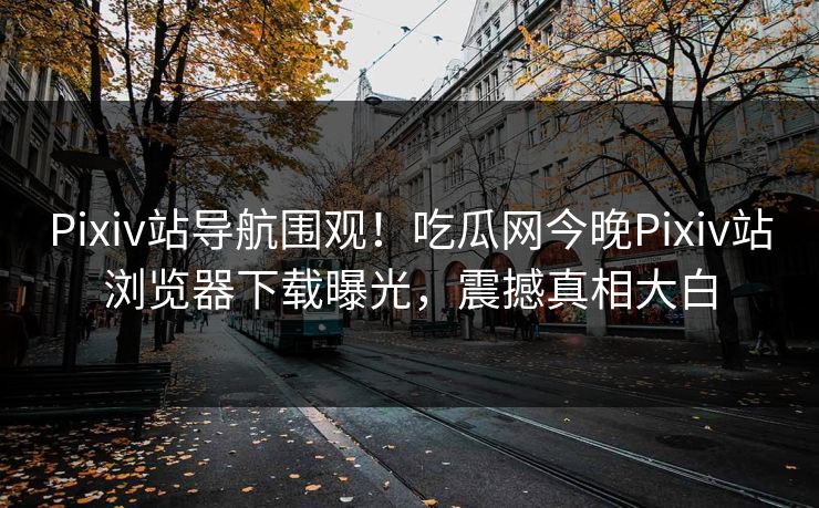 Pixiv站导航围观！吃瓜网今晚Pixiv站浏览器下载曝光，震撼真相大白