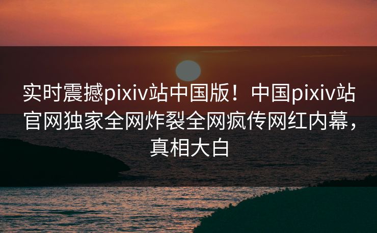 实时震撼pixiv站中国版！中国pixiv站官网独家全网炸裂全网疯传网红内幕，真相大白