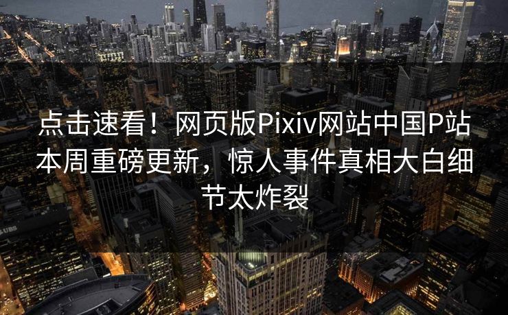 点击速看！网页版Pixiv网站中国P站本周重磅更新，惊人事件真相大白细节太炸裂