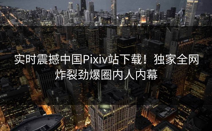 实时震撼中国Pixiv站下载！独家全网炸裂劲爆圈内人内幕