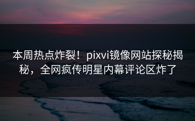 本周热点炸裂！pixvi镜像网站探秘揭秘，全网疯传明星内幕评论区炸了