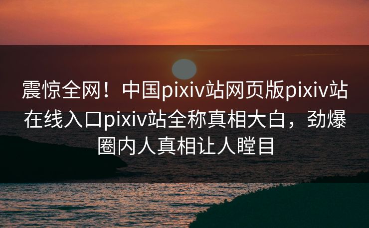 震惊全网！中国pixiv站网页版pixiv站在线入口pixiv站全称真相大白，劲爆圈内人真相让人瞠目