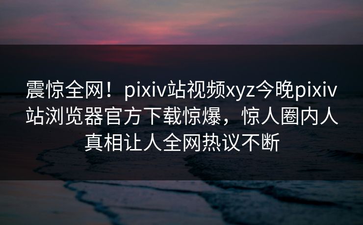震惊全网！pixiv站视频xyz今晚pixiv站浏览器官方下载惊爆，惊人圈内人真相让人全网热议不断