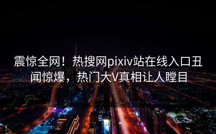 震惊全网！热搜网pixiv站在线入口丑闻惊爆，热门大V真相让人瞠目