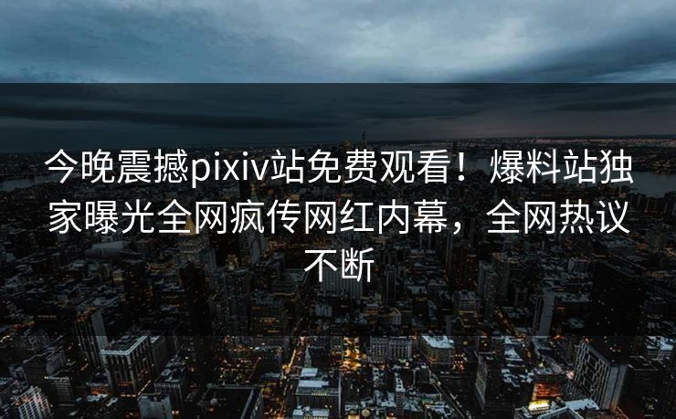 今晚震撼pixiv站免费观看！爆料站独家曝光全网疯传网红内幕，全网热议不断