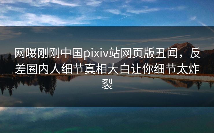 网曝刚刚中国pixiv站网页版丑闻，反差圈内人细节真相大白让你细节太炸裂
